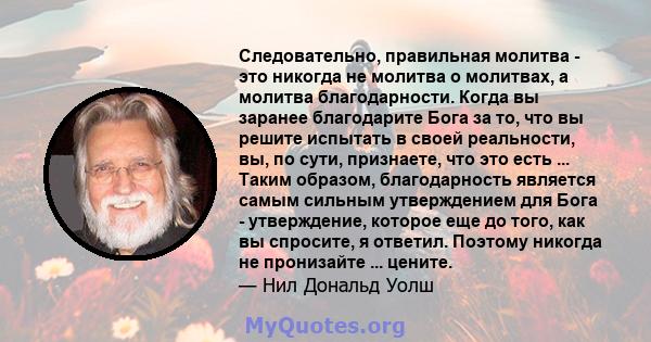 Следовательно, правильная молитва - это никогда не молитва о молитвах, а молитва благодарности. Когда вы заранее благодарите Бога за то, что вы решите испытать в своей реальности, вы, по сути, признаете, что это есть