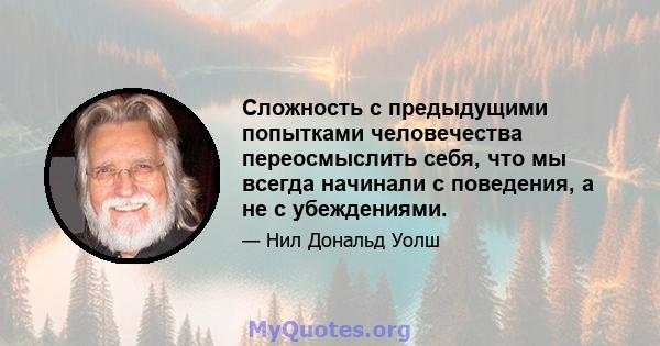 Сложность с предыдущими попытками человечества переосмыслить себя, что мы всегда начинали с поведения, а не с убеждениями.