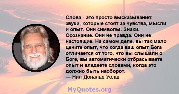 Слова - это просто высказывания: звуки, которые стоят за чувства, мысли и опыт. Они символы. Знаки. Осознание. Они не правда. Они не настоящие. На самом деле, вы так мало цените опыт, что когда ваш опыт Бога отличается