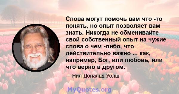 Слова могут помочь вам что -то понять, но опыт позволяет вам знать. Никогда не обменивайте свой собственный опыт на чужие слова о чем -либо, что действительно важно ... как, например, Бог, или любовь, или что верно в