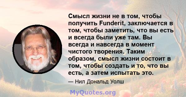 Смысл жизни не в том, чтобы получить Funderit, заключается в том, чтобы заметить, что вы есть и всегда были уже там. Вы всегда и навсегда в момент чистого творения. Таким образом, смысл жизни состоит в том, чтобы