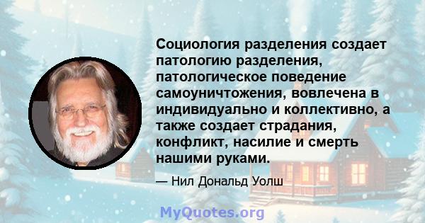 Социология разделения создает патологию разделения, патологическое поведение самоуничтожения, вовлечена в индивидуально и коллективно, а также создает страдания, конфликт, насилие и смерть нашими руками.