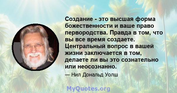 Создание - это высшая форма божественности и ваше право первородства. Правда в том, что вы все время создаете. Центральный вопрос в вашей жизни заключается в том, делаете ли вы это сознательно или неосознанно.