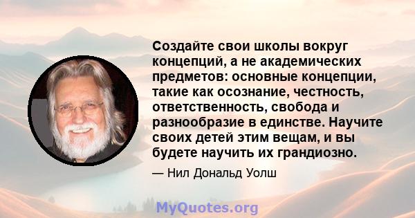 Создайте свои школы вокруг концепций, а не академических предметов: основные концепции, такие как осознание, честность, ответственность, свобода и разнообразие в единстве. Научите своих детей этим вещам, и вы будете