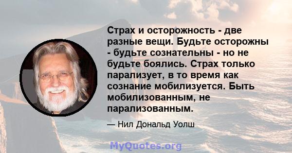 Страх и осторожность - две разные вещи. Будьте осторожны - будьте сознательны - но не будьте боялись. Страх только парализует, в то время как сознание мобилизуется. Быть мобилизованным, не парализованным.