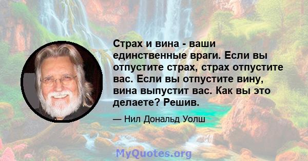 Страх и вина - ваши единственные враги. Если вы отпустите страх, страх отпустите вас. Если вы отпустите вину, вина выпустит вас. Как вы это делаете? Решив.