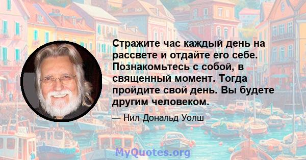 Стражите час каждый день на рассвете и отдайте его себе. Познакомьтесь с собой, в священный момент. Тогда пройдите свой день. Вы будете другим человеком.