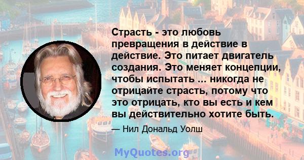 Страсть - это любовь превращения в действие в действие. Это питает двигатель создания. Это меняет концепции, чтобы испытать ... никогда не отрицайте страсть, потому что это отрицать, кто вы есть и кем вы действительно