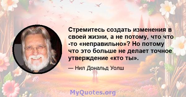 Стремитесь создать изменения в своей жизни, а не потому, что что -то «неправильно»? Но потому что это больше не делает точное утверждение «кто ты».