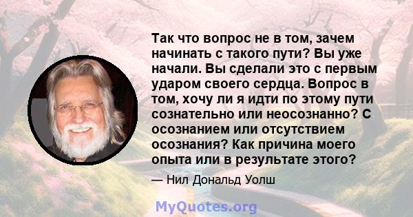 Так что вопрос не в том, зачем начинать с такого пути? Вы уже начали. Вы сделали это с первым ударом своего сердца. Вопрос в том, хочу ли я идти по этому пути сознательно или неосознанно? С осознанием или отсутствием