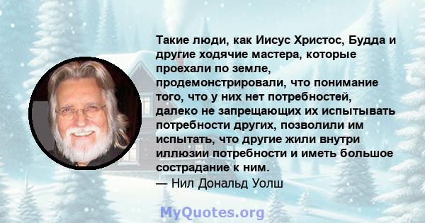 Такие люди, как Иисус Христос, Будда и другие ходячие мастера, которые проехали по земле, продемонстрировали, что понимание того, что у них нет потребностей, далеко не запрещающих их испытывать потребности других,