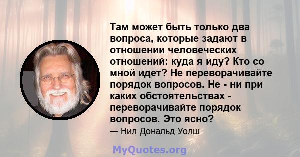 Там может быть только два вопроса, которые задают в отношении человеческих отношений: куда я иду? Кто со мной идет? Не переворачивайте порядок вопросов. Не - ни при каких обстоятельствах - переворачивайте порядок