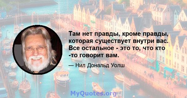 Там нет правды, кроме правды, которая существует внутри вас. Все остальное - это то, что кто -то говорит вам.