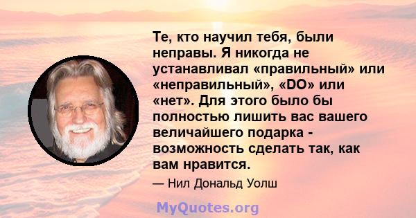 Те, кто научил тебя, были неправы. Я никогда не устанавливал «правильный» или «неправильный», «DO» или «нет». Для этого было бы полностью лишить вас вашего величайшего подарка - возможность сделать так, как вам нравится.