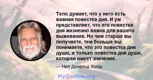 Тело думает, что у него есть важная повестка дня. И ум представляет, что его повестка дня жизненно важна для вашего выживания. Но чем старше вы получаете, тем больше вы понимаете, что это повестка дня души, и только