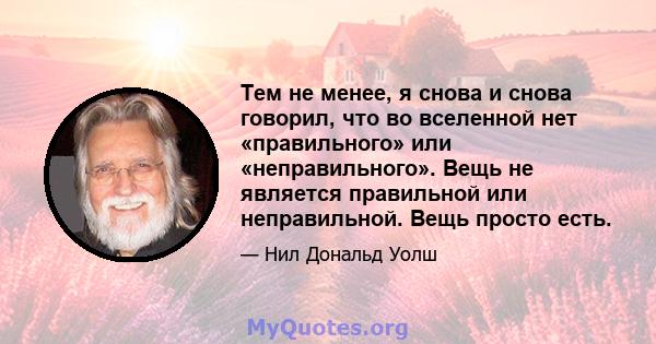 Тем не менее, я снова и снова говорил, что во вселенной нет «правильного» или «неправильного». Вещь не является правильной или неправильной. Вещь просто есть.