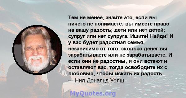 Тем не менее, знайте это, если вы ничего не понимаете: вы имеете право на вашу радость; дети или нет детей; супруг или нет супруга. Ищите! Найди! И у вас будет радостная семья, независимо от того, сколько денег вы