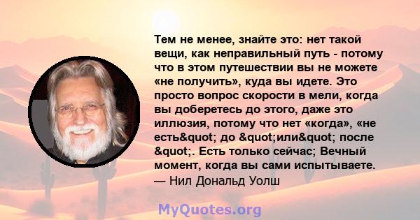 Тем не менее, знайте это: нет такой вещи, как неправильный путь - потому что в этом путешествии вы не можете «не получить», куда вы идете. Это просто вопрос скорости в мели, когда вы доберетесь до этого, даже это