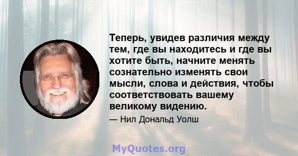 Теперь, увидев различия между тем, где вы находитесь и где вы хотите быть, начните менять сознательно изменять свои мысли, слова и действия, чтобы соответствовать вашему великому видению.