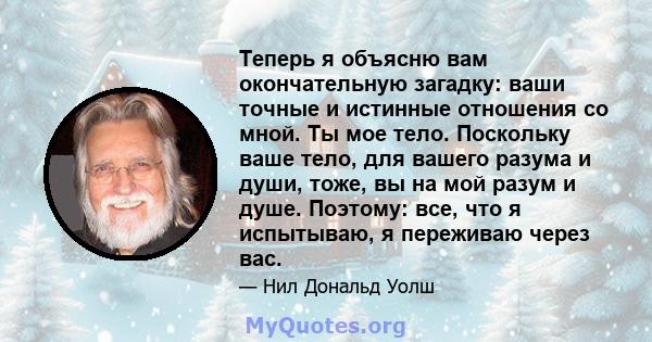 Теперь я объясню вам окончательную загадку: ваши точные и истинные отношения со мной. Ты мое тело. Поскольку ваше тело, для вашего разума и души, тоже, вы на мой разум и душе. Поэтому: все, что я испытываю, я переживаю