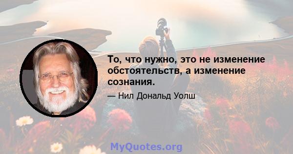 То, что нужно, это не изменение обстоятельств, а изменение сознания.