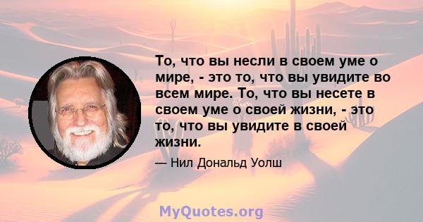 То, что вы несли в своем уме о мире, - это то, что вы увидите во всем мире. То, что вы несете в своем уме о своей жизни, - это то, что вы увидите в своей жизни.