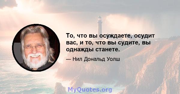 То, что вы осуждаете, осудит вас, и то, что вы судите, вы однажды станете.