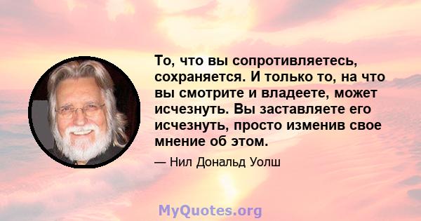 То, что вы сопротивляетесь, сохраняется. И только то, на что вы смотрите и владеете, может исчезнуть. Вы заставляете его исчезнуть, просто изменив свое мнение об этом.