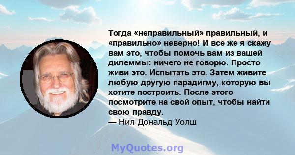 Тогда «неправильный» правильный, и «правильно» неверно! И все же я скажу вам это, чтобы помочь вам из вашей дилеммы: ничего не говорю. Просто живи это. Испытать это. Затем живите любую другую парадигму, которую вы