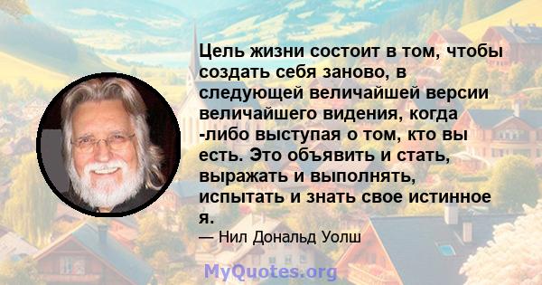 Цель жизни состоит в том, чтобы создать себя заново, в следующей величайшей версии величайшего видения, когда -либо выступая о том, кто вы есть. Это объявить и стать, выражать и выполнять, испытать и знать свое истинное 