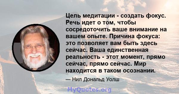 Цель медитации - создать фокус. Речь идет о том, чтобы сосредоточить ваше внимание на вашем опыте. Причина фокуса: это позволяет вам быть здесь сейчас. Ваша единственная реальность - этот момент, прямо сейчас, прямо