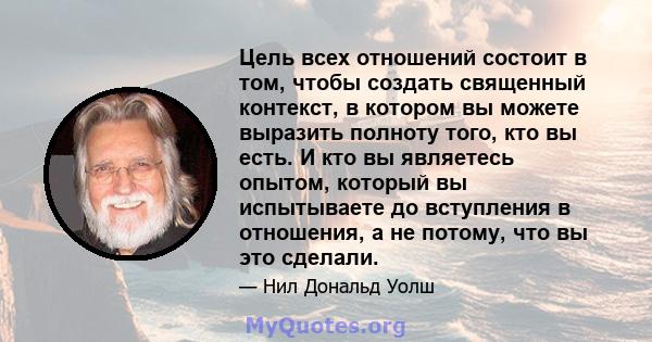 Цель всех отношений состоит в том, чтобы создать священный контекст, в котором вы можете выразить полноту того, кто вы есть. И кто вы являетесь опытом, который вы испытываете до вступления в отношения, а не потому, что