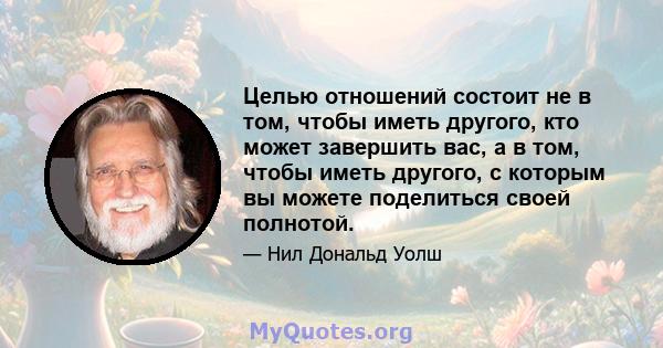 Целью отношений состоит не в том, чтобы иметь другого, кто может завершить вас, а в том, чтобы иметь другого, с которым вы можете поделиться своей полнотой.