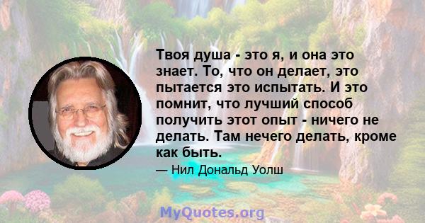 Твоя душа - это я, и она это знает. То, что он делает, это пытается это испытать. И это помнит, что лучший способ получить этот опыт - ничего не делать. Там нечего делать, кроме как быть.