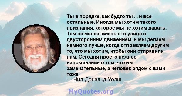 Ты в порядке, как будто ты ... и все остальные. Иногда мы хотим такого признания, которое мы не хотим давать. Тем не менее, жизнь-это улица с двусторонним движением, и мы делаем намного лучше, когда отправляем другим