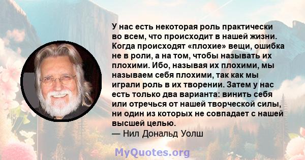 У нас есть некоторая роль практически во всем, что происходит в нашей жизни. Когда происходят «плохие» вещи, ошибка не в роли, а на том, чтобы называть их плохими. Ибо, называя их плохими, мы называем себя плохими, так