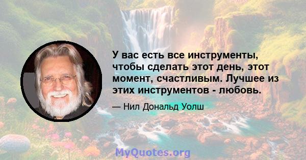 У вас есть все инструменты, чтобы сделать этот день, этот момент, счастливым. Лучшее из этих инструментов - любовь.