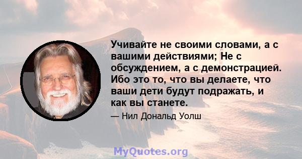 Учивайте не своими словами, а с вашими действиями; Не с обсуждением, а с демонстрацией. Ибо это то, что вы делаете, что ваши дети будут подражать, и как вы станете.