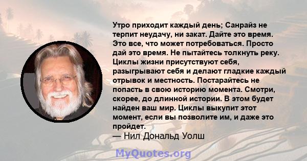 Утро приходит каждый день; Санрайз не терпит неудачу, ни закат. Дайте это время. Это все, что может потребоваться. Просто дай это время. Не пытайтесь толкнуть реку. Циклы жизни присутствуют себя, разыгрывают себя и