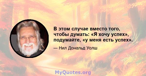 В этом случае вместо того, чтобы думать: «Я хочу успех», подумайте, «у меня есть успех».