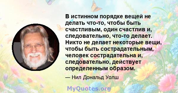 В истинном порядке вещей не делать что-то, чтобы быть счастливым, один счастлив и, следовательно, что-то делает. Никто не делает некоторые вещи, чтобы быть сострадательным, человек сострадательна и, следовательно,