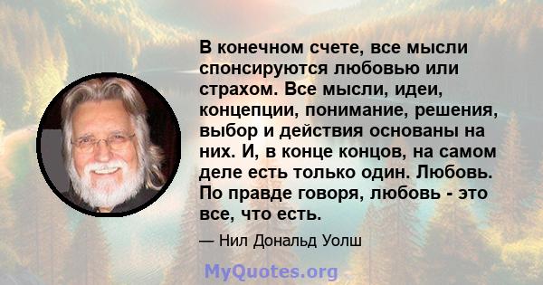 В конечном счете, все мысли спонсируются любовью или страхом. Все мысли, идеи, концепции, понимание, решения, выбор и действия основаны на них. И, в конце концов, на самом деле есть только один. Любовь. По правде