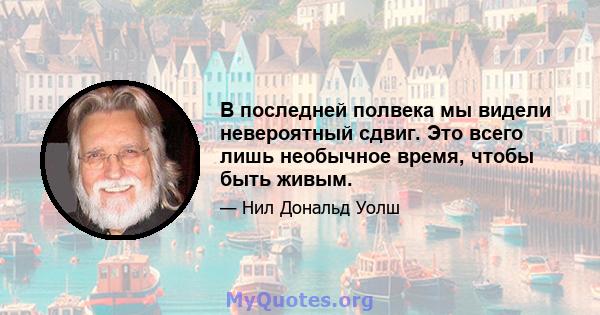 В последней полвека мы видели невероятный сдвиг. Это всего лишь необычное время, чтобы быть живым.