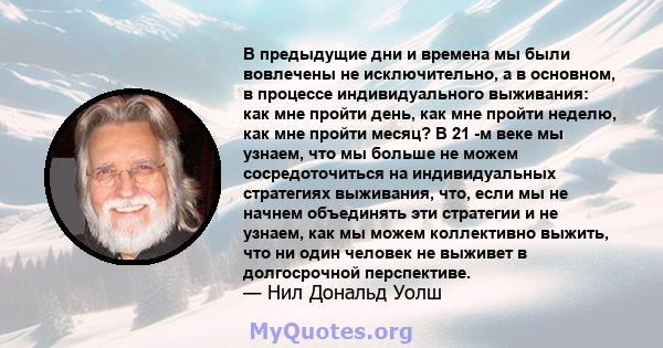 В предыдущие дни и времена мы были вовлечены не исключительно, а в основном, в процессе индивидуального выживания: как мне пройти день, как мне пройти неделю, как мне пройти месяц? В 21 -м веке мы узнаем, что мы больше