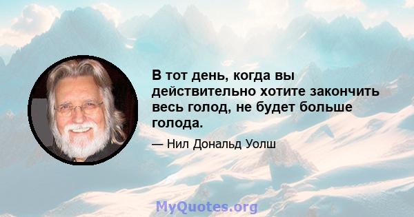 В тот день, когда вы действительно хотите закончить весь голод, не будет больше голода.