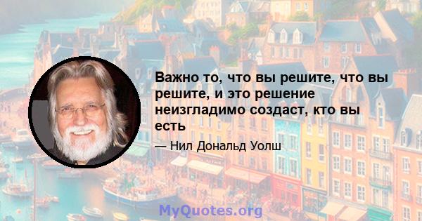 Важно то, что вы решите, что вы решите, и это решение неизгладимо создаст, кто вы есть