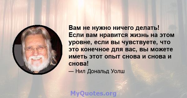 Вам не нужно ничего делать! Если вам нравится жизнь на этом уровне, если вы чувствуете, что это конечное для вас, вы можете иметь этот опыт снова и снова и снова!