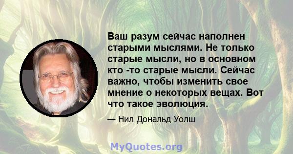 Ваш разум сейчас наполнен старыми мыслями. Не только старые мысли, но в основном кто -то старые мысли. Сейчас важно, чтобы изменить свое мнение о некоторых вещах. Вот что такое эволюция.