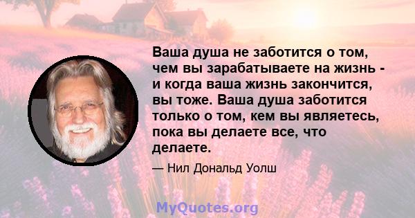 Ваша душа не заботится о том, чем вы зарабатываете на жизнь - и когда ваша жизнь закончится, вы тоже. Ваша душа заботится только о том, кем вы являетесь, пока вы делаете все, что делаете.