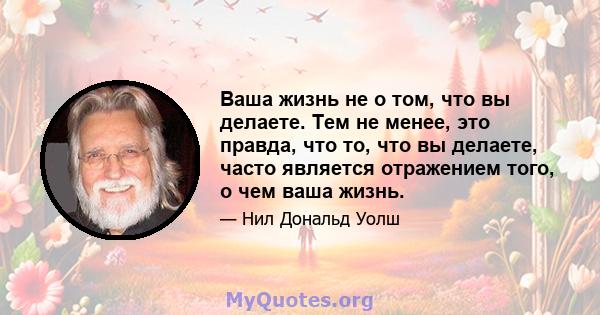 Ваша жизнь не о том, что вы делаете. Тем не менее, это правда, что то, что вы делаете, часто является отражением того, о чем ваша жизнь.